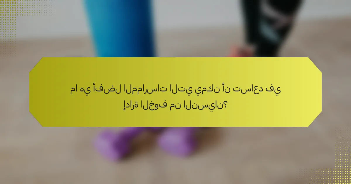 ما هي أفضل الممارسات التي يمكن أن تساعد في إدارة الخوف من النسيان؟